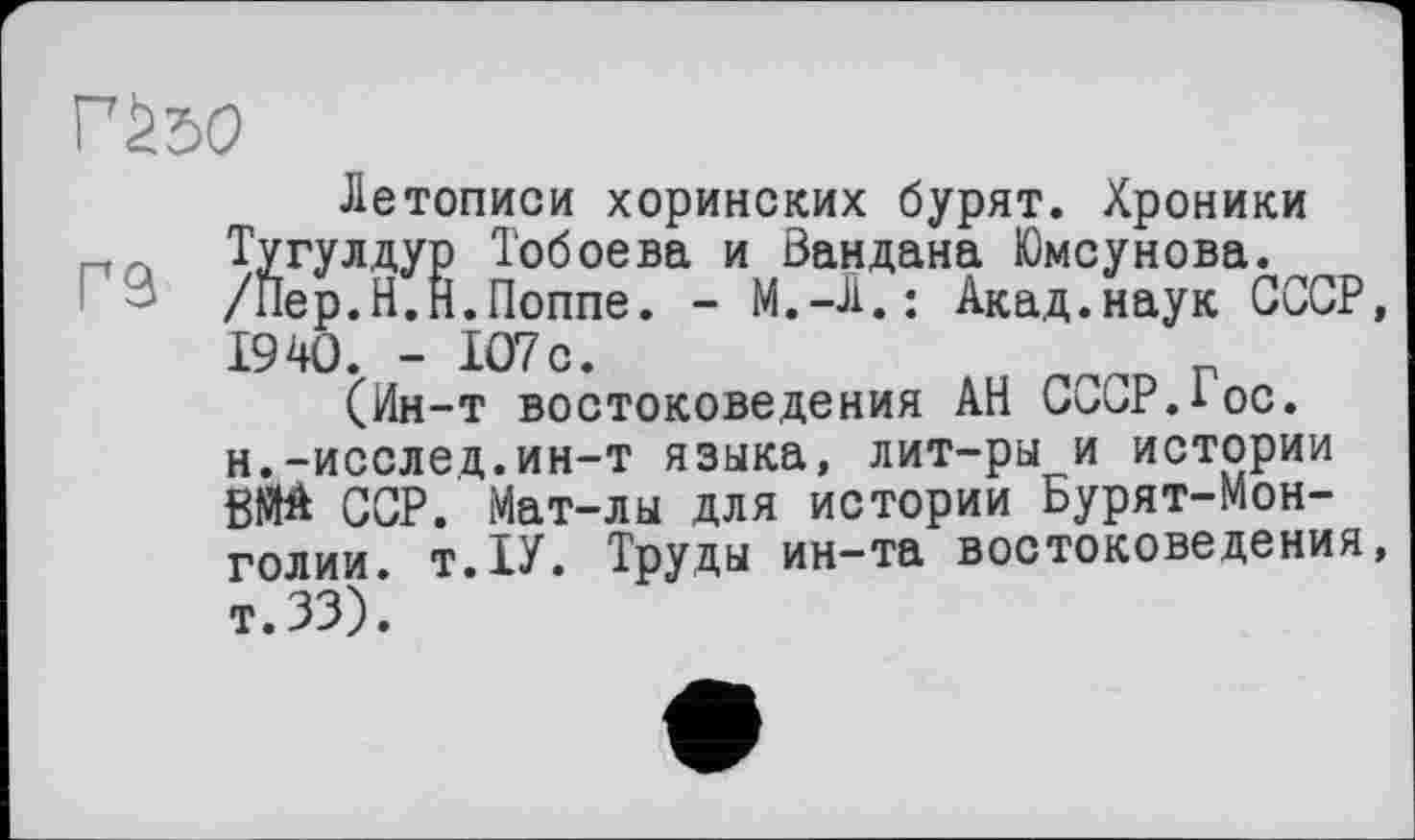 ﻿Г£бО
гэ
Летописи хоринских бурят. Хроники Тугулдур Тобоева и Вандана Юмсунова. /Пер.Н.Н.Поппе. - M.-Л.; Акад.наук СССР, 1940. - 107с.	_
(Ин-т востоковедения АН СССР.1 ос. н.-исслед.ин-т языка, лит-ры и истории ВМА ССР. Мат-лы для истории Бурят-Мон-голии. т.1У. Труды ин—та востоковедения, т.ЗЗ).